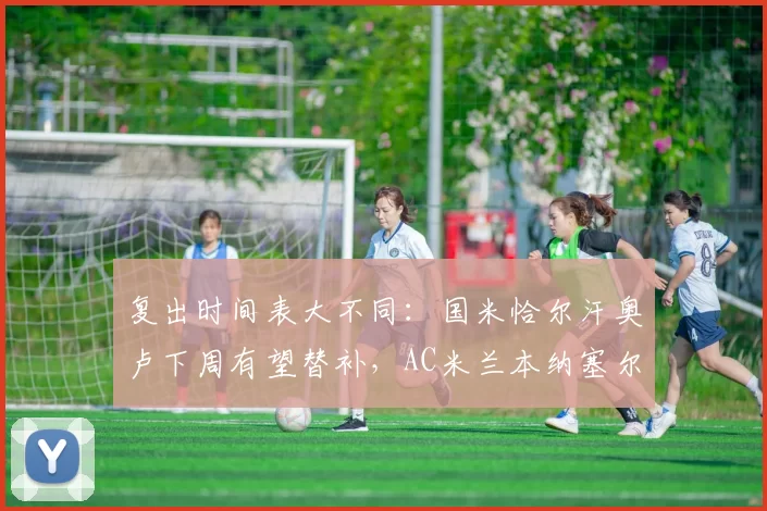 复出时间表大不同:国米恰尔汗奥卢下周有望替补,AC米兰本纳塞尔再推迟三周