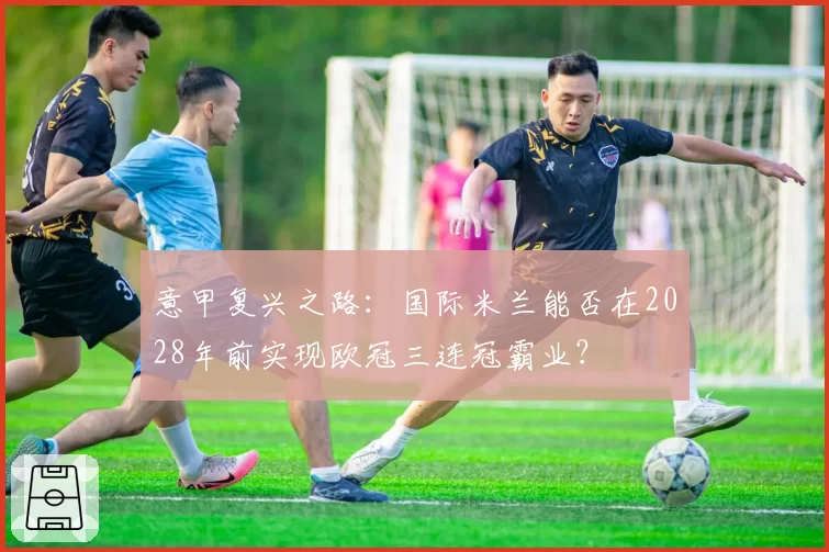 意甲复兴之路：国际米兰能否在2028年前实现欧冠三连冠霸业？