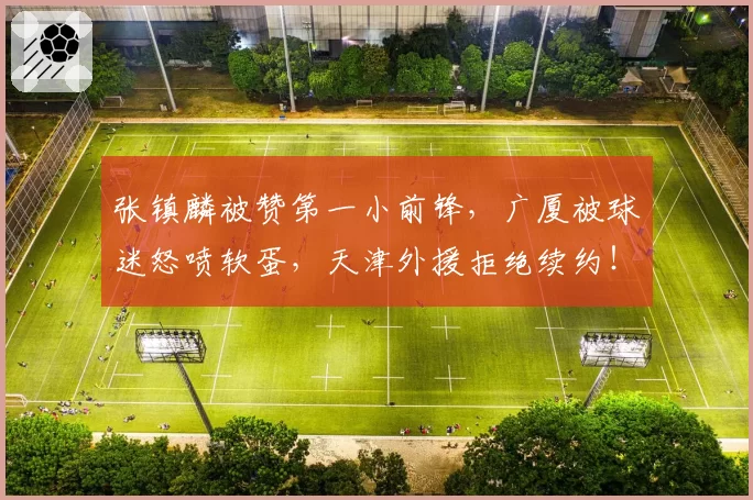 张镇麟被赞第一小前锋，广厦被球迷怒喷软蛋，天津外援拒绝续约！