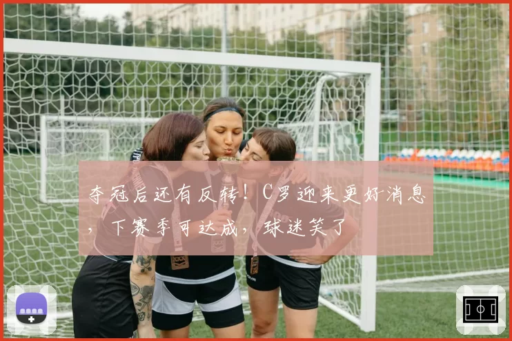 夺冠后还有反转！C罗迎来更好消息，下赛季可达成，球迷笑了