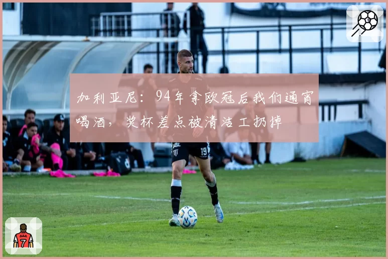 加利亚尼:94年拿欧冠后我们通宵喝酒,奖杯差点被清洁工扔掉