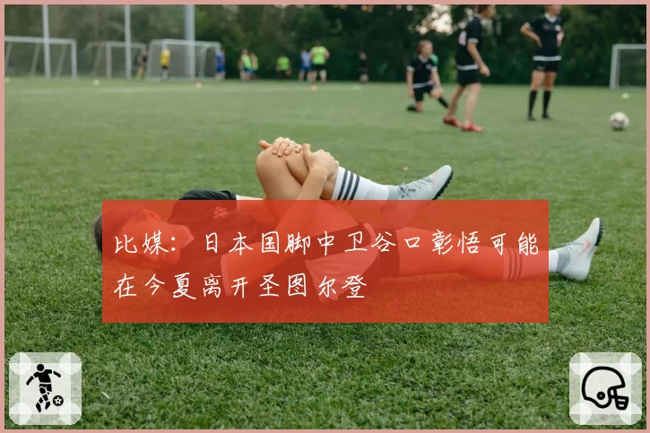 比媒：日本国脚中卫谷口彰悟可能在今夏离开圣图尔登